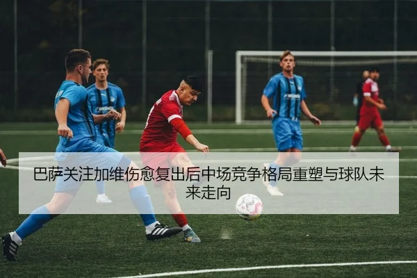 巴萨关注加维伤愈复出后中场竞争格局重塑与球队未来走向