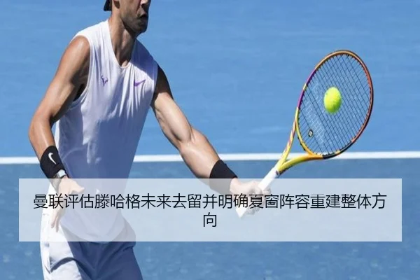 曼联评估滕哈格未来去留并明确夏窗阵容重建整体方向