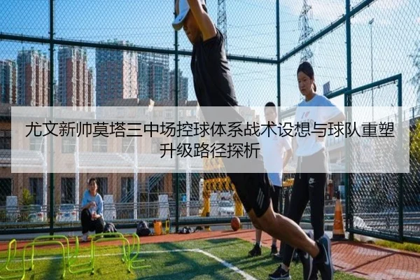 尤文新帅莫塔三中场控球体系战术设想与球队重塑升级路径探析