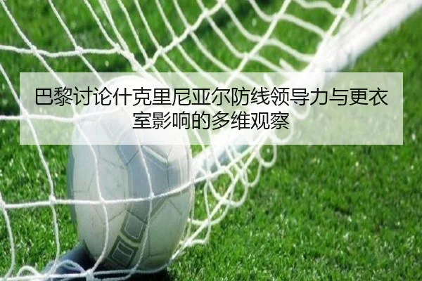 巴黎讨论什克里尼亚尔防线领导力与更衣室影响的多维观察